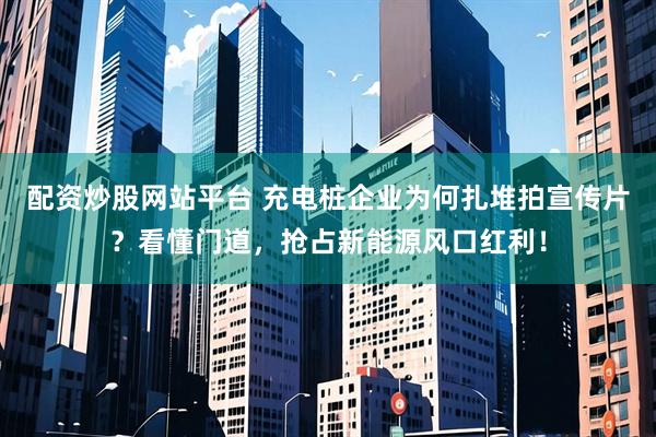 配资炒股网站平台 充电桩企业为何扎堆拍宣传片？看懂门道，抢占新能源风口红利！