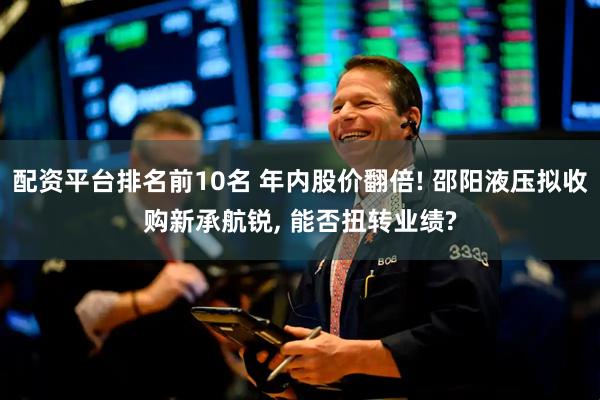 配资平台排名前10名 年内股价翻倍! 邵阳液压拟收购新承航锐, 能否扭转业绩?