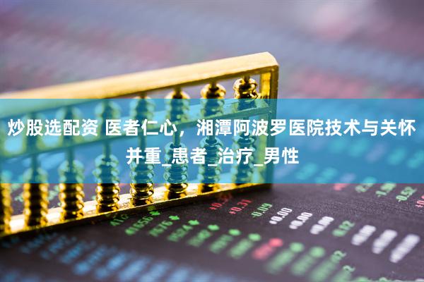 炒股选配资 医者仁心，湘潭阿波罗医院技术与关怀并重_患者_治疗_男性
