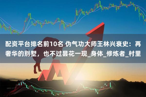 配资平台排名前10名 伪气功大师王林兴衰史：再奢华的别墅，也不过昙花一现_身体_修炼者_村里