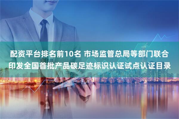 配资平台排名前10名 市场监管总局等部门联合印发全国首批产品碳足迹标识认证试点认证目录