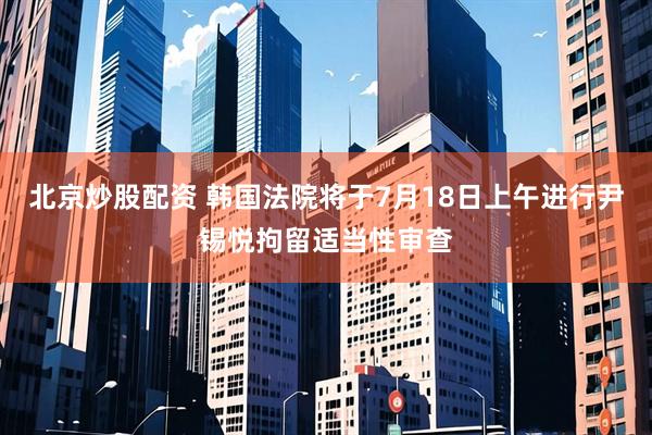 北京炒股配资 韩国法院将于7月18日上午进行尹锡悦拘留适当性审查