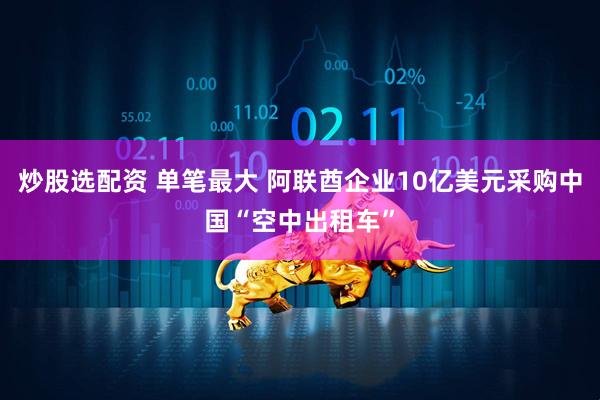 炒股选配资 单笔最大 阿联酋企业10亿美元采购中国“空中出租车”
