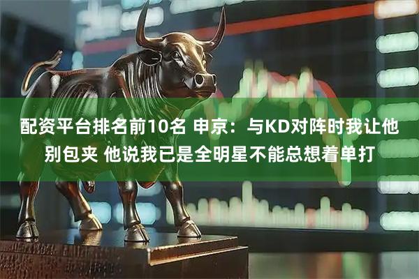 配资平台排名前10名 申京：与KD对阵时我让他别包夹 他说我已是全明星不能总想着单打