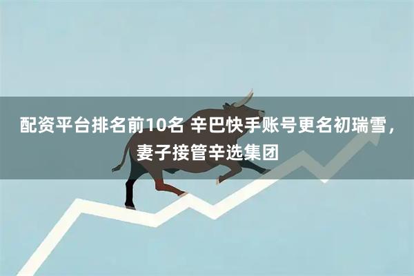 配资平台排名前10名 辛巴快手账号更名初瑞雪，妻子接管辛选集团