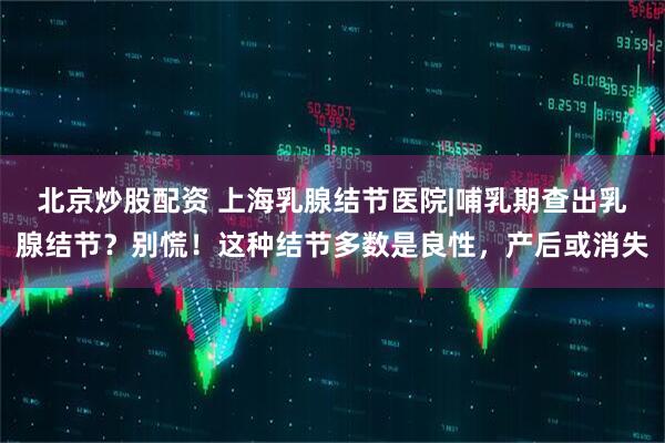 北京炒股配资 上海乳腺结节医院|哺乳期查出乳腺结节？别慌！这种结节多数是良性，产后或消失