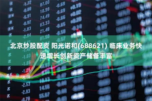北京炒股配资 阳光诺和(688621) 临床业务快速增长创新资产储备丰富