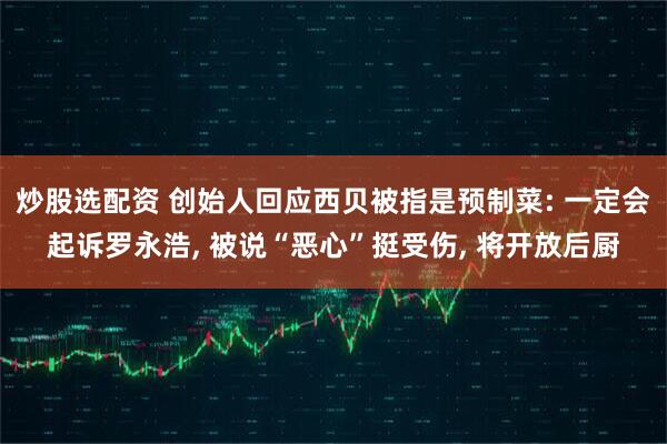炒股选配资 创始人回应西贝被指是预制菜: 一定会起诉罗永浩, 被说“恶心”挺受伤, 将开放后厨