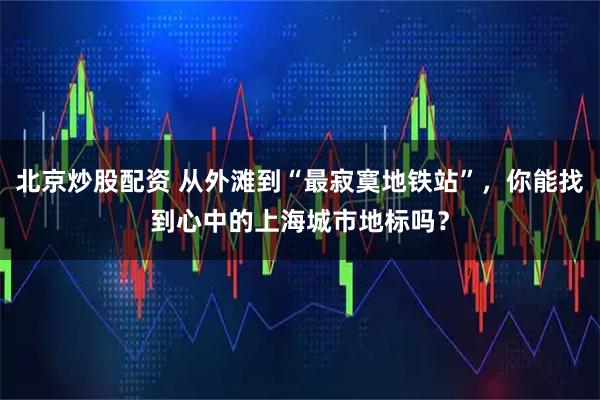 北京炒股配资 从外滩到“最寂寞地铁站”，你能找到心中的上海城市地标吗？