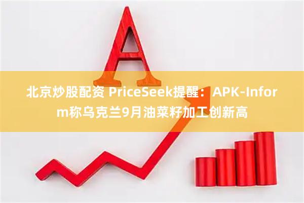 北京炒股配资 PriceSeek提醒：APK-Inform称乌克兰9月油菜籽加工创新高