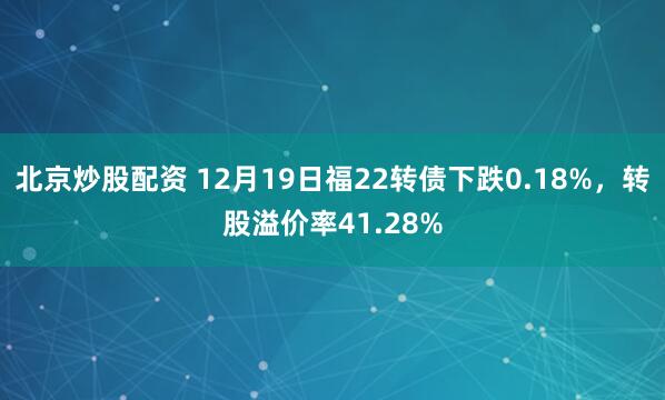 北京炒股配资 12月19日福22转债下跌0.18%，转股溢价率41.28%