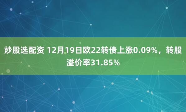 炒股选配资 12月19日欧22转债上涨0.09%，转股溢价率31.85%