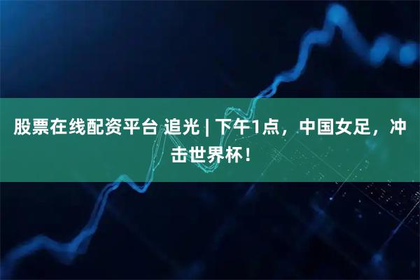 股票在线配资平台 追光 | 下午1点，中国女足，冲击世界杯！
