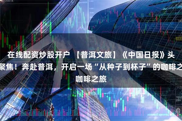 在线配资炒股开户 【普洱文旅】《中国日报》头版聚焦！奔赴普洱，开启一场“从种子到杯子”的咖啡之旅