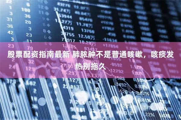 股票配资指南最新 肺脓肿不是普通咳嗽，咳痰发热别拖久