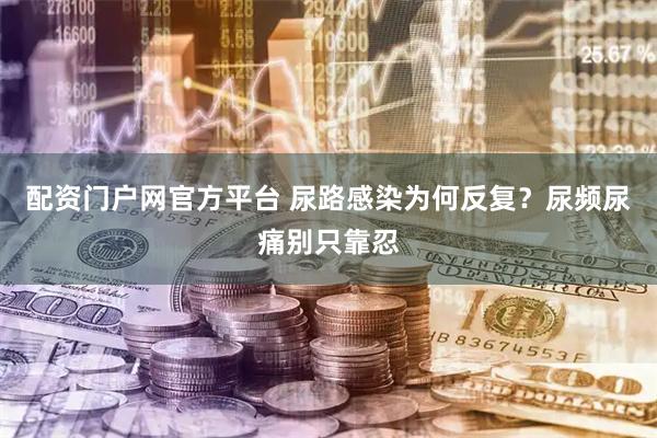 配资门户网官方平台 尿路感染为何反复？尿频尿痛别只靠忍